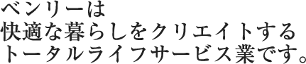 ベンリーは快適な暮らしをクリエイトするトータルライフサービス業です。