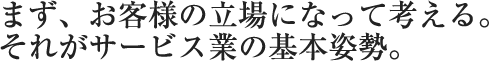 まず、お客様の立場になって考える。それがサービス業の基本姿勢。