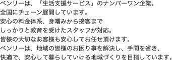 ベンリーは、「生活支援サービス」のナンバーワン企業。全国にチェーン展開しています。安心の料金体系、身嗜みから接客までしっかりと教育を受けたスタッフが対応。皆様の大切なお客様も安心してお任せ頂けます。ベンリーは、地域の皆様のお困り事を解決し、手間を省き、快適で、安心して暮らしていける地域づくりを目指しています。