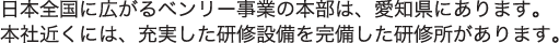 日本全国に広がるベンリー事業の本部は、愛知県にあります。本社近くには、充実した研修設備を完備した研修所があります。