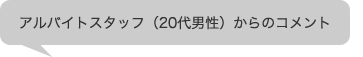 アルバイトスタッフ（20代男性）からのコメント