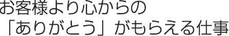 お客様より心からの「ありがとう」がもらえる仕事